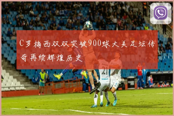 C罗梅西双双突破900球大关足坛传奇再续辉煌历史