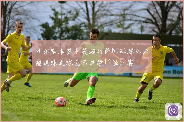 帕尔默本赛季英超对阵big6球队未能进球进球荒已持续12场比赛