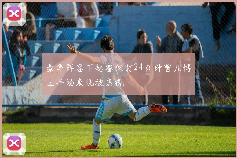 豪华阵容下赵睿仅打24分钟曾凡博上半场表现被忽视