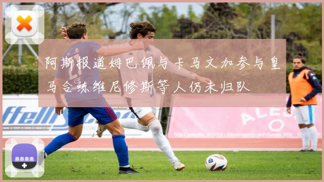 阿斯报道姆巴佩与卡马文加参与皇马合练维尼修斯等人仍未归队