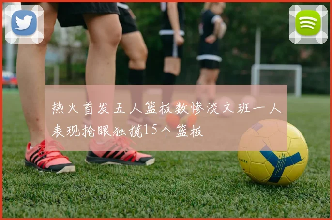 热火首发五人篮板数惨淡文班一人表现抢眼独揽15个篮板