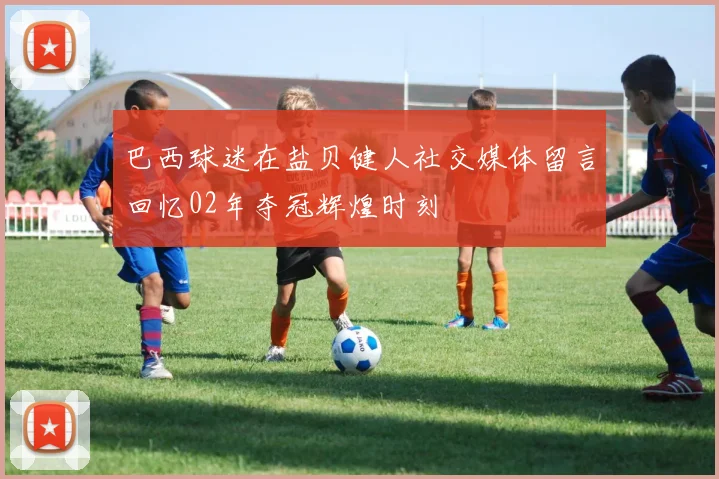 巴西球迷在盐贝健人社交媒体留言回忆02年夺冠辉煌时刻