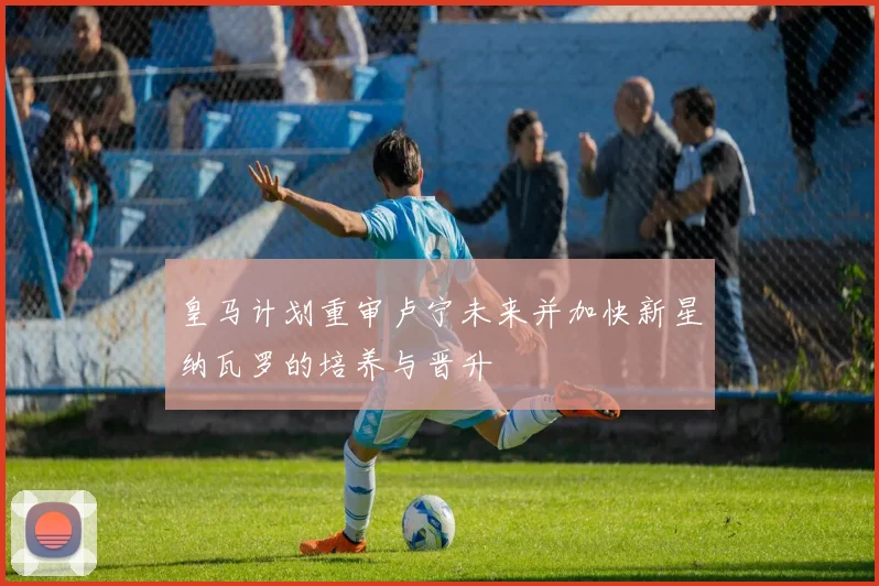 皇马计划重审卢宁未来并加快新星纳瓦罗的培养与晋升