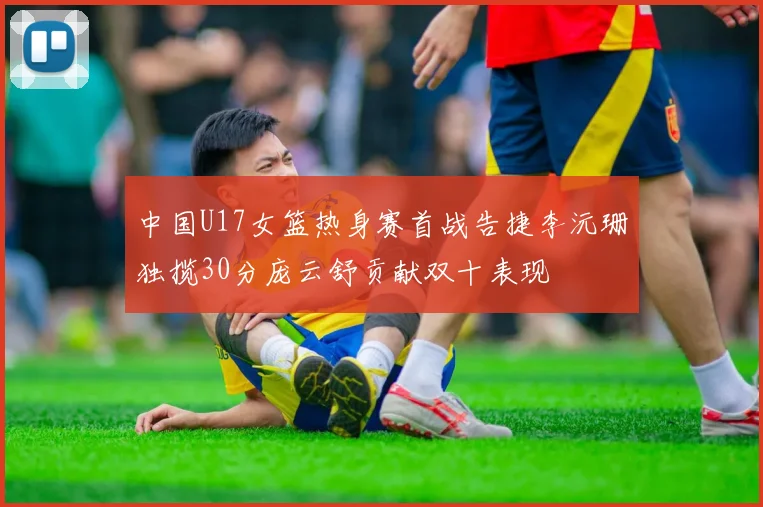中国U17女篮热身赛首战告捷李沅珊独揽30分庞云舒贡献双十表现