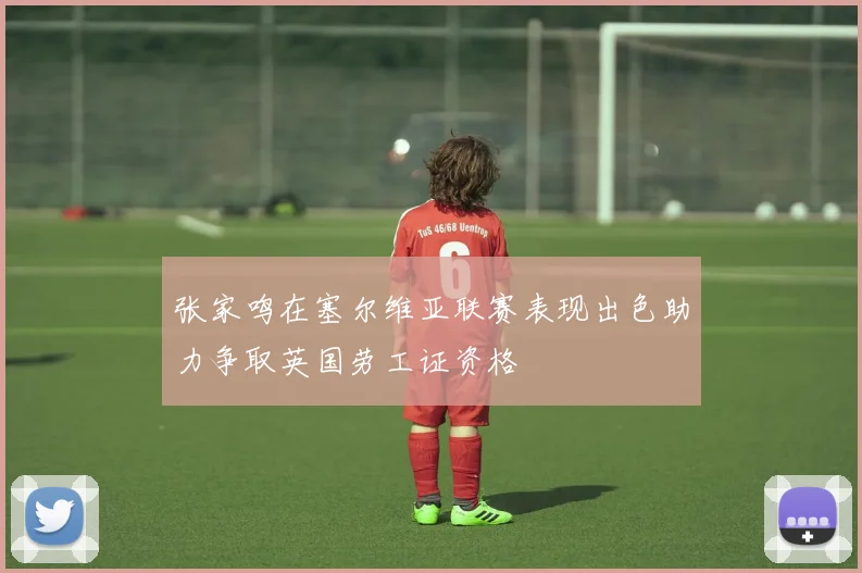 张家鸣在塞尔维亚联赛表现出色助力争取英国劳工证资格