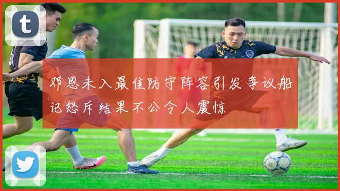 邓恩未入最佳防守阵容引发争议船记怒斥结果不公令人震惊