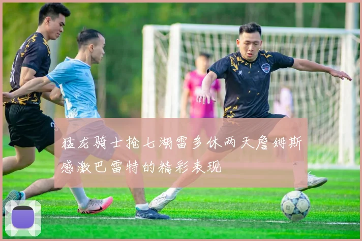猛龙骑士抢七湖雷多休两天詹姆斯感激巴雷特的精彩表现