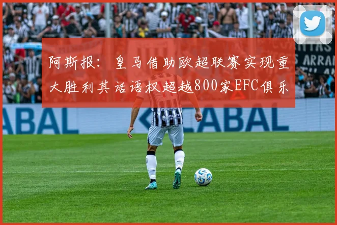 阿斯报：皇马借助欧超联赛实现重大胜利其话语权超越800家EFC俱乐部总和